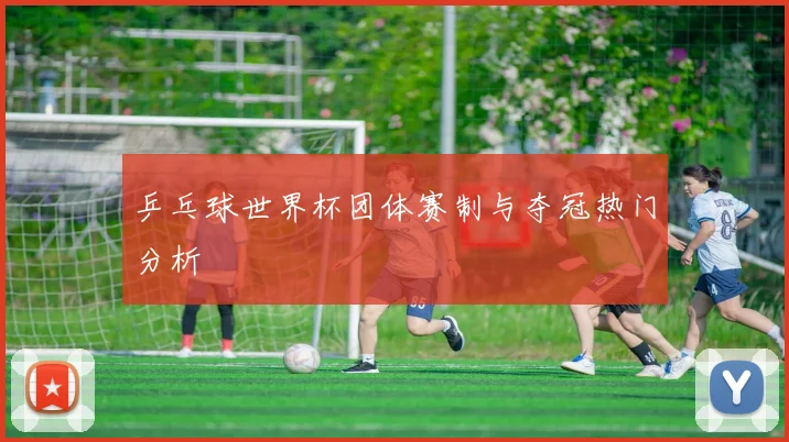 乒乓球世界杯团体赛制与夺冠热门分析