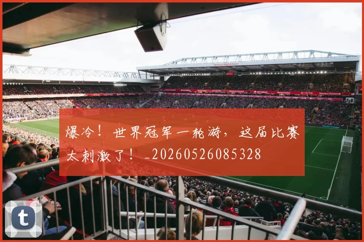 爆冷！世界冠军一轮游，这届比赛太刺激了！_20260526085328