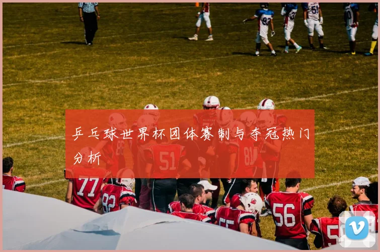 乒乓球世界杯团体赛制与夺冠热门分析