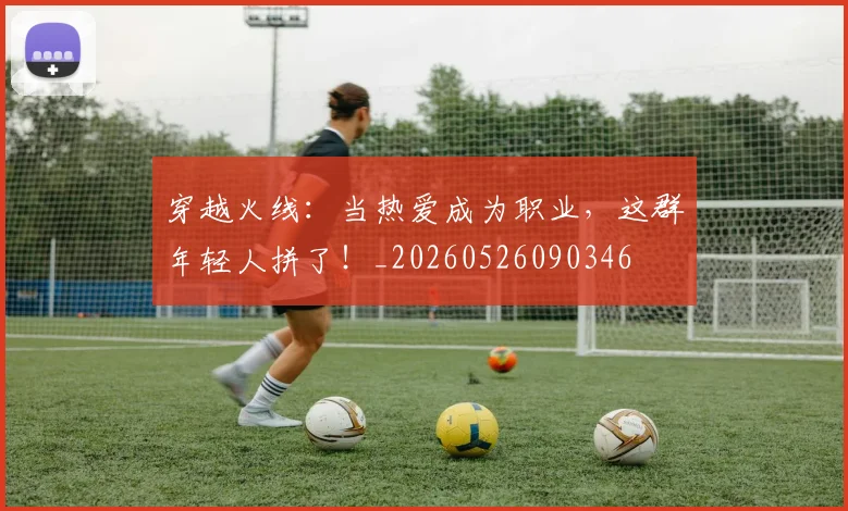 穿越火线:当热爱成为职业,这群年轻人拼了!_20260526090346