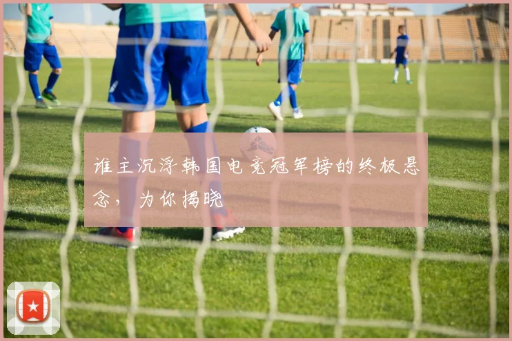 谁主沉浮韩国电竞冠军榜的终极悬念,为你揭晓