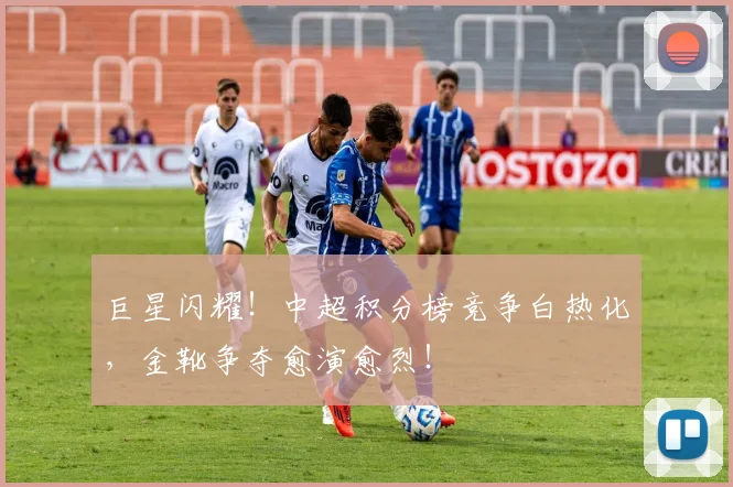 巨星闪耀!中超积分榜竞争白热化,金靴争夺愈演愈烈!