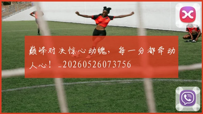 巅峰对决惊心动魄,每一分都牵动人心!_20260526073756