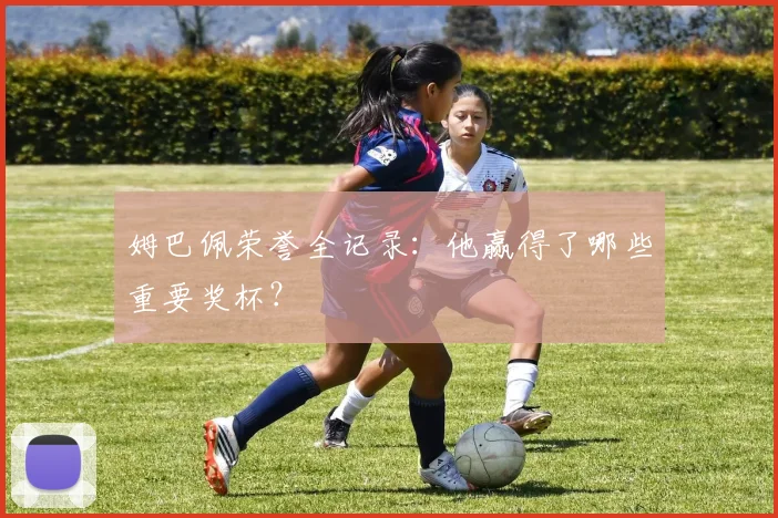 姆巴佩荣誉全记录：他赢得了哪些重要奖杯？