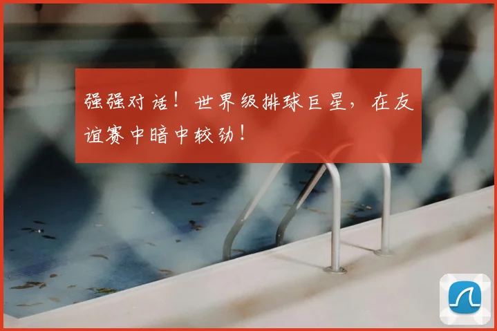 强强对话!世界级排球巨星,在友谊赛中暗中较劲!