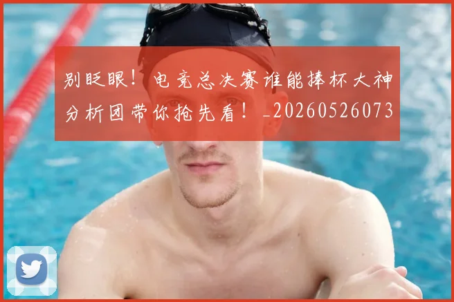别眨眼!电竞总决赛谁能捧杯大神分析团带你抢先看!_20260526073312