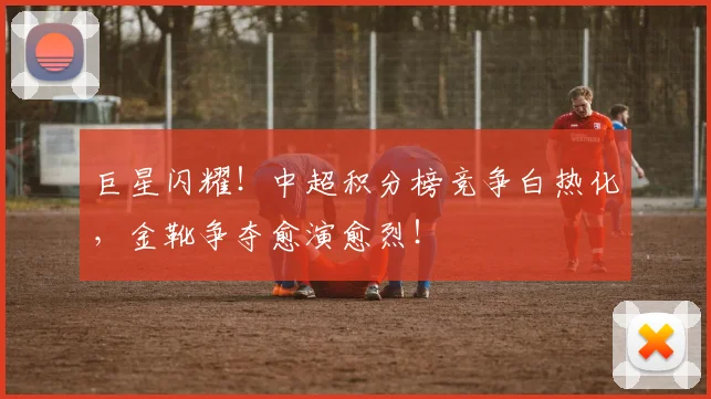 巨星闪耀!中超积分榜竞争白热化,金靴争夺愈演愈烈!