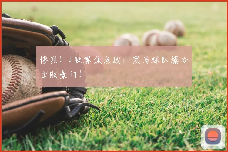 惨烈！J联赛焦点战，黑马球队爆冷击败豪门！