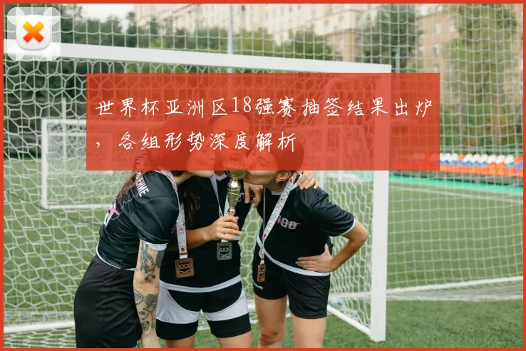 世界杯亚洲区18强赛抽签结果出炉，各组形势深度解析