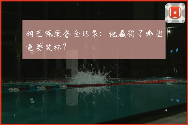 姆巴佩荣誉全记录:他赢得了哪些重要奖杯?