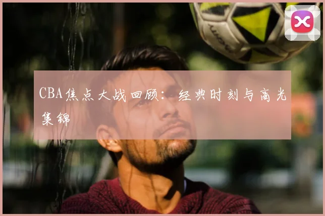 CBA焦点大战回顾:经典时刻与高光集锦