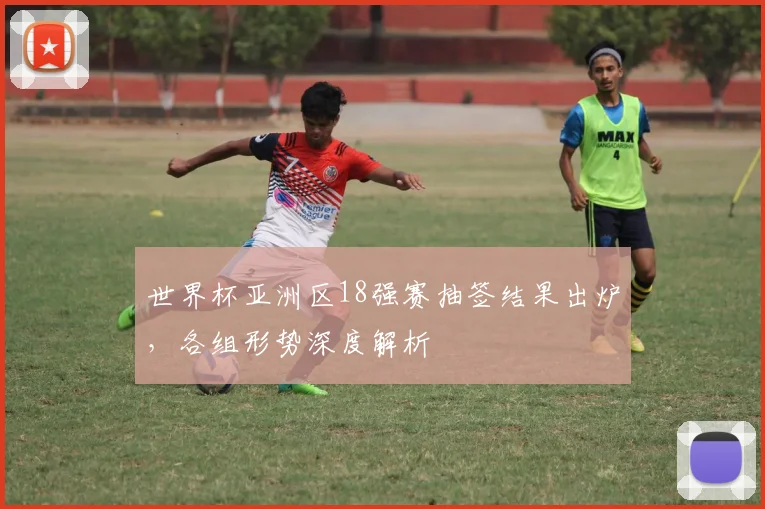 世界杯亚洲区18强赛抽签结果出炉,各组形势深度解析