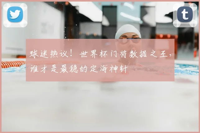 球迷热议！世界杯门将数据之王，谁才是最稳的定海神针