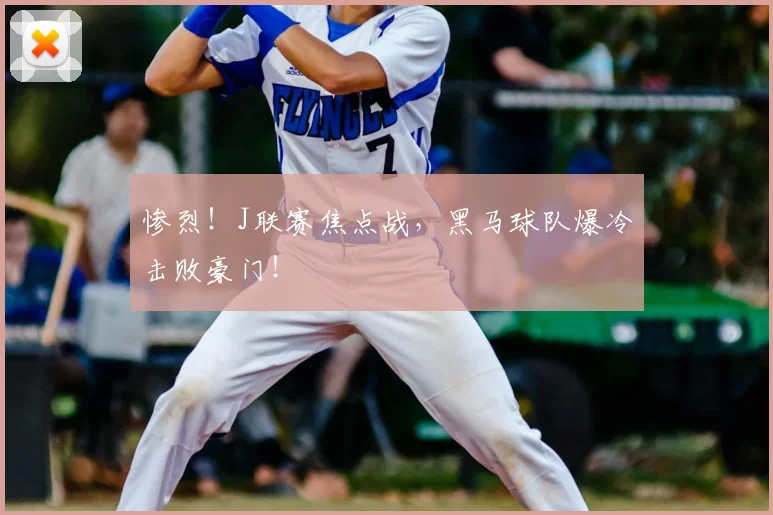 惨烈!J联赛焦点战,黑马球队爆冷击败豪门!