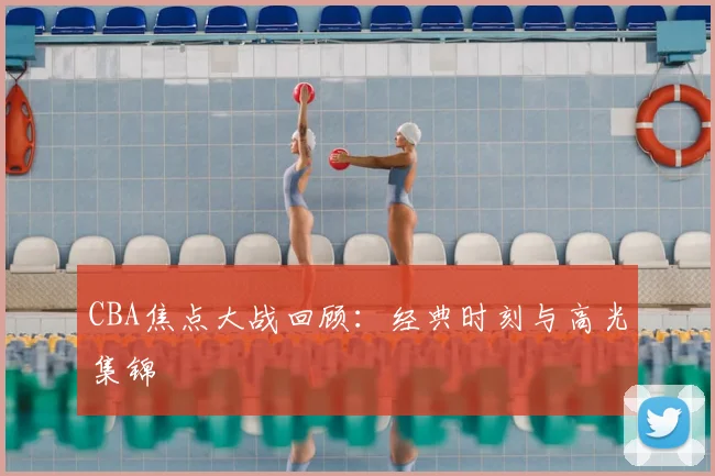 CBA焦点大战回顾:经典时刻与高光集锦
