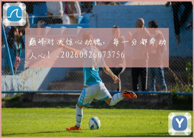 巅峰对决惊心动魄，每一分都牵动人心！_20260526073756