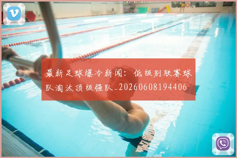 最新足球爆冷新闻:低级别联赛球队淘汰顶级强队_20260608194406