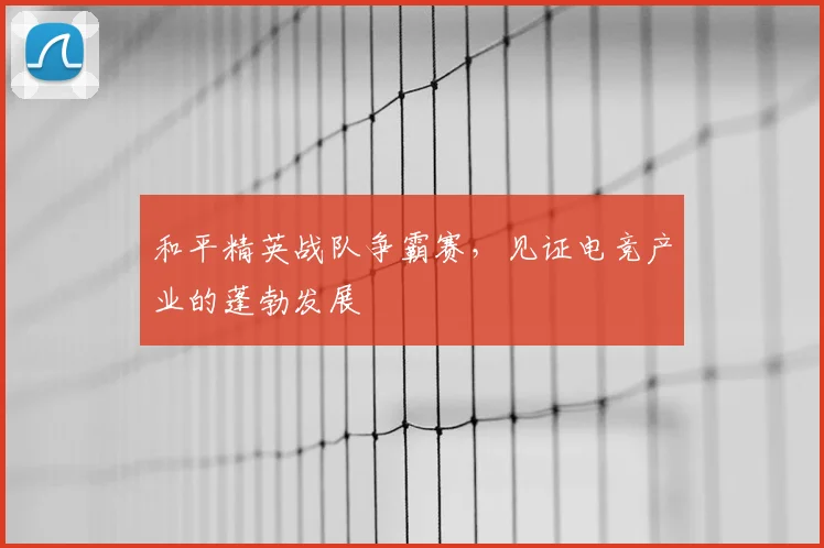 和平精英战队争霸赛,见证电竞产业的蓬勃发展