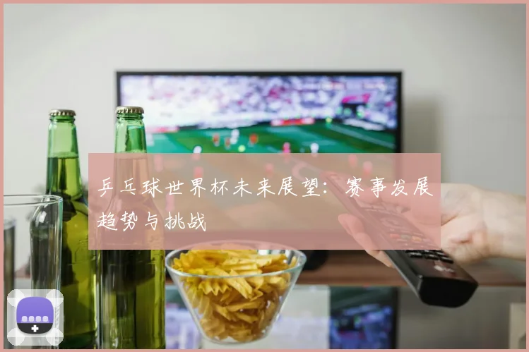 乒乓球世界杯未来展望:赛事发展趋势与挑战